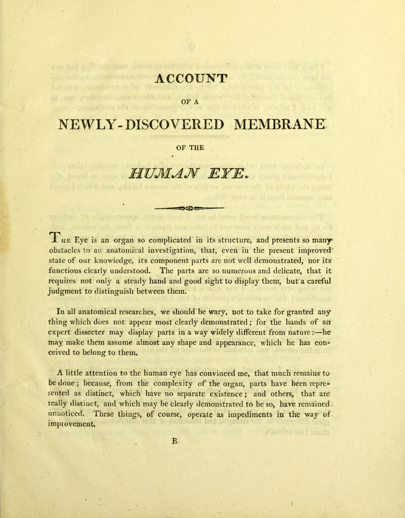 ACCOUNT OF A NEWLY- DISCOVERED MEMBRANE The Eye is an organ so complicated in its structure, and presents so many* obstacles to an anatomical investigation, that, even in the present improved' state of our knowledge, its component parts are not well demonstrated, nor its functions clearly understood. The parts are so numerous and delicate, that it requires not only a steady hand and good sight to display them, but'a careful judgment to distinguish between them. In all anatomical researches, we should be wary, not to take for granted any thing which does not appear most clearly demonstrated; for the hands of arr expert dissecter may display parts in a way widely different from nature:—he may make them assume almost any shape and appearance, which he has con-1 ceived to belong to them. A little attention to the human eye has convinced me, that much remains to be done ; because, from the complexity of the organ, parts have been repre- sented as distinct, which have no separate existence; and others, that are really distinct, and which may be clearly demonstrated to be so, have remained, unnoticed. These things, of course, operate as impediments in the way of. improvement. OF THE B