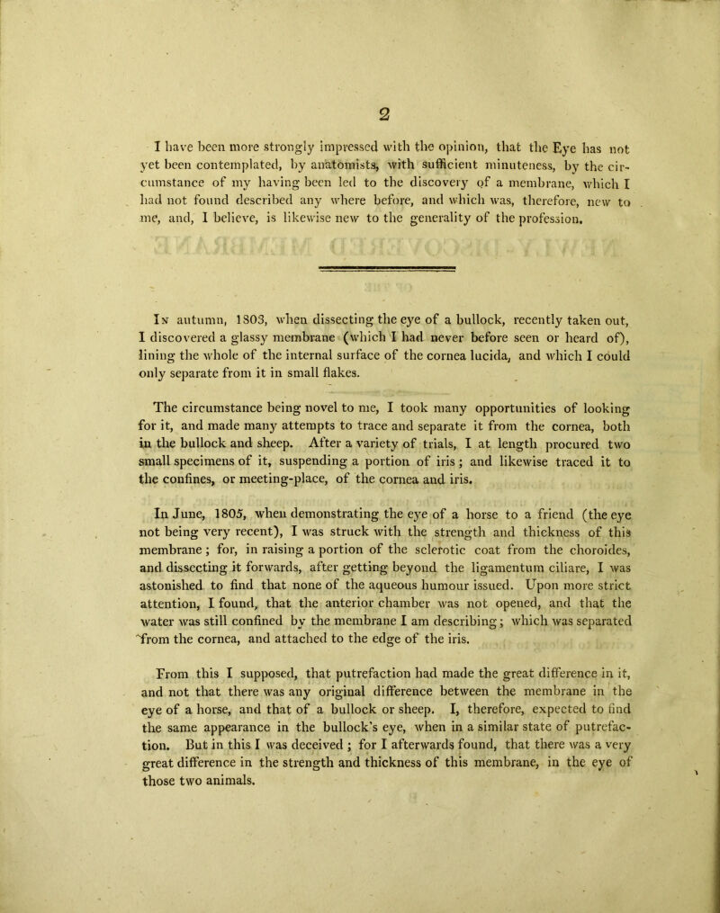 I have been more strongly impressed with the opinion, that the Eye has not yet been contemplated, by anatomists, with sufficient minuteness, by the cir- cumstance of my having been led to the discovery of a membrane, which I had not found described any where before, and which was, therefore, new to me, and, I believe, is likewise new to the generality of the profession. I nt autumn, 1303, when dissecting the eye of a bullock, recently taken out, I discovered a glassy membrane (which I had never before seen or heard of), lining the whole of the internal surface of the cornea lucida, and which I could only separate from it in small flakes. The circumstance being novel to me, I took many opportunities of looking for it, and made manj^ attempts to trace and separate it from the cornea, both in the bullock and sheep. After a variety of trials, I at length procured two small specimens of it, suspending a portion of iris ; and likewise traced it to the confines, or meeting-place, of the cornea and iris. In June, 1805, when demonstrating the eye of a horse to a friend (the eye not being very recent), I was struck with the strength and thickness of this membrane; for, in raising a portion of the sclerotic coat from the choroides, and dissecting it forwards, after getting beyond the ligamentum ciliare, I was astonished to find that none of the aqueous humour issued. Upon more strict attention, I found, that the anterior chamber was not opened, and that the water was still confined by the membrane I am describing; which was separated from the cornea, and attached to the edge of the iris. From this I supposed, that putrefaction had made the great difference in it, and not that there was any original difference between the membrane in the eye of a horse, and that of a bullock or sheep. I, therefore, expected to find the same appearance in the bullock’s eye, when in a similar state of putrefac- tion. But in this I was deceived ; for I afterwards found, that there was a very great difference in the strength and thickness of this membrane, in the eye of those two animals.