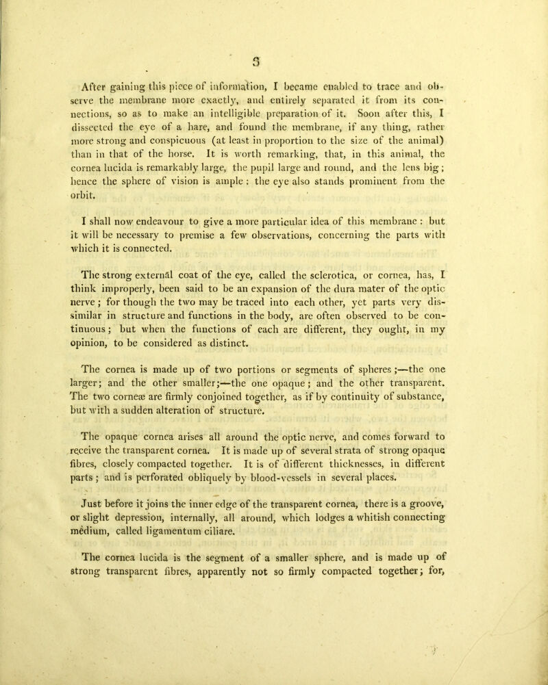 After gaining this piece of information, I became enabled to trace and ob- serve the membrane more exactly, and entirely separated it from its con- nections, so as to make an intelligible preparation of it. Soon after this, I dissected the eye of a hare, and found the membrane, if any thing, rather more strong and conspicuous (at least in proportion to the size of the animal) than in that of the horse. It is worth remarking, that, in this animal, the cornea lncida is remarkably large, the pupil large and round, and the lens big; hence the sphere of vision is ample ; the eye also stands prominent from the orbit, I shall now endeavour to give a more particular idea of this membrane : but it will be necessary to premise a few observations, concerning the parts with which it is connected. The strong externill coat of the eye, called the sclerotica, or cornea, has, I think improperly, been said to be an expansion of the dura mater of the optic nerve ; for though the two may be traced into each other, yet parts very dis- similar in structure and functions in the body, are often observed to be con- tinuous ; but when the functions of each are different, they ought, in my opinion, to be considered as distinct. The cornea is made up of two portions or segments of spheres -the one larger; and the other smaller;—the one opaque; and the other transparent. The two corneas are firmly conjoined together, as if by continuity of substance, but with a sudden alteration of structure. The opaque cornea arises all around the optic nerve, and comes forward to receive the transparent cornea. It is made up of several strata of strong opaque fibres, closely compacted together. It is of different thicknesses, in different parts; and is perforated obliquely by blood-vessels in several places. Just before it joins the inner edge of the transparent cornea, there is a groove, or slight depression, internally, all around, which lodges a whitish connecting medium, called ligamentum ciliare. The cornea lucida is the segment of a smaller sphere, and is made up of strong transparent fibres, apparently not so firmly compacted together; for,