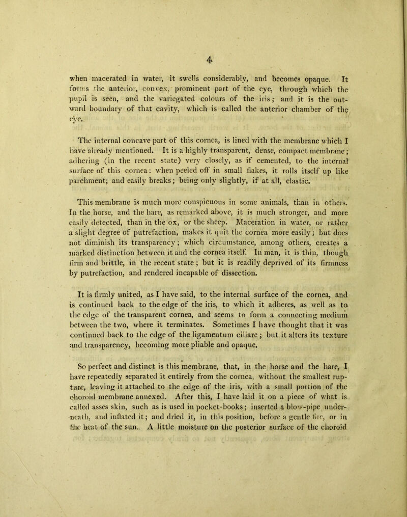 / 4 when macerated in water, it swells considerably, and becomes opaque. It forms the anterior, convex, prominent part of the eye, through which the pupil is seen, and the variegated colours of the iris; and it is the out- ward boundary of that cavity, which is called the anterior chamber of the eye. The internal concave part of this cornea, is lined with the membrane which I have already mentioned. It is a highly transparent, dense, compact membrane ; adhering (in the recent state) very closely, as if cemented, to the internal surface of this cornea: when peeled off in small tlakes, it rolls itself up like parchment; and easily breaks; being only slightly, if at all, elastic. This membrane is much more conspicuous in some animals, than in others. In the horse, and the hare, as remarked above, it is much stronger, and more easily detected, than in the ox, or the sheep. Maceration in water, or rather a slight degree of putrefaction, makes it quit the cornea more easily; but does not diminish its transparency ; which circumstance, among others, creates a marked distinction between it and the cornea itself. In man, it is thin, though firm and brittle, in the recent state ; but it is readily deprived of its firmness by putrefaction, and rendered incapable of dissection. It is firmly united, as I have said, to the internal surface of the cornea, and is continued back to the edge of the iris, to which it adheres, as well as to the edge of the transparent cornea, and seems to form a connecting medium between the two, where it terminates. Sometimes I have thought that it was continued back to the edge of the ligamentum ciliare ; but it alters its texture and transparency, becoming more pliable and opaque. So perfect and. distinct is this membrane, that, in the horse and the hare, I have repeatedly separated it entirely from the cornea, without the smallest rup- ture, leaving it attached to the edge of the iris, with a small portion of the choroid membrane annexed. After this, I have laid it on a piece of what is called asses skin, such as is used in pocket-books; inserted a blow-pipe under- neath, and inflated it; and dried it, in this position, before a gentle fire, or in the heat of the sun.. A little moisture on the posterior surface of the choroid