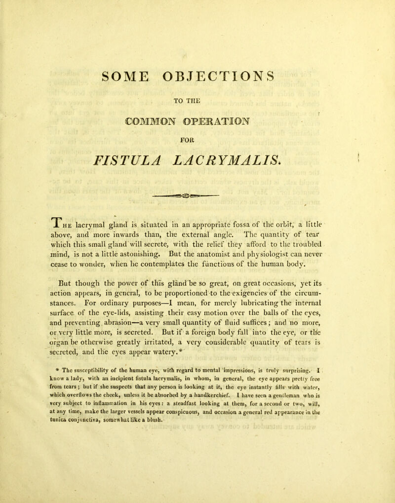 SOME OBJECTIONS TO THE COMMON OPERATION FOR FISTULA LAC RYMALIS, ✓ Thk lacrymal glancl is situated in an appropriate fossa of the orbit, a little above, and more inwards than, the external angle. The quantity of tear which this small gland will secrete, with the relief they afford to the troubled mind, is not a little astonishing. But the anatomist and physiologist can never cease to wonder, when he contemplates the functions of the human body. But though the power of this gland be so great, on great occasions, yet its action appears, in general, to be proportioned to the exigencies of the circum- stances. For ordinary purposes—I mean, for merely lubricating the internal surface, of the eye-lids, assisting their easy motion over the balls of the eyes, and preventing, abrasion—a very small quantity of fluid suffices; and no more, or very little more, is secreted. But if a foreign body fall into the eye, or the organ be otherwise greatly irritated, a very considerable quantity of tears is secreted, and the eyes appear watery.* * The susceptibility of the human eye, with regard to mental impressions, is truly surprising. I know a lady, with an incipient fistula lacrymalis, in whom, in general, the eye appears pretty free from tears ; but if she suspects that any person is looking at it, the eye instantly fills with water, which overflows the cheek, unless it be absorbed by a handkerchief. I have seen a gentleman who is very subject to inflammation in his eyes: a steadfast looking at them, for a second or two, will, at any time, make the larger vessels appear conspicuous, and occasion a general red appearance in the tunica conjunctiva, somewhat like a blush.