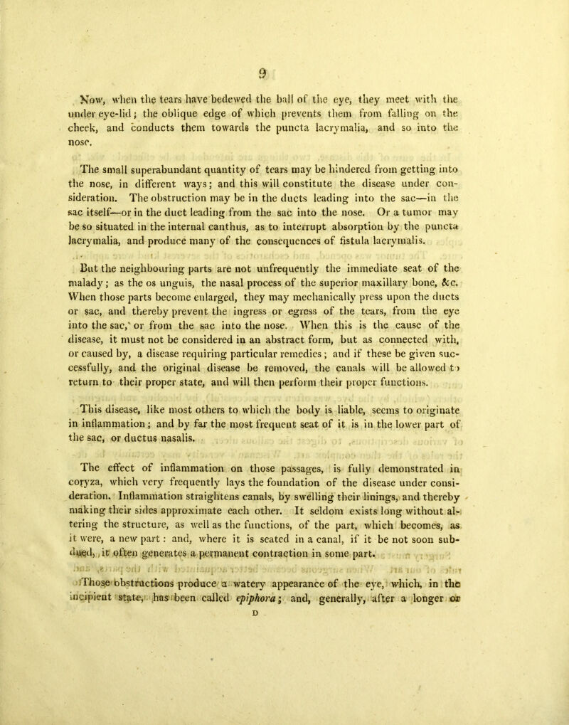 Now, when the tears have bedewed the bal! of' the eye, they meet with the under eye-lid; the oblique edge of which prevents them from falling’ on the cheek, and conducts them towards the puncta lacryrnalia, and so into the nose. The small superabundant quantity of tears may be hindered from getting- into the nose, in different ways; and this will constitute the disease under con- sideration. The obstruction may be in the ducts leading into the sac—in the sac itself—or in the duct leading from the sac into the nose. Or a tumor may be so situated in the internal canthus, as to interrupt absorption by the puncta lacryrnalia, and produce many of the consequences of fistula lacrymalis. But the neighbouring parts are not unfrequently the immediate seat of the malady; as the os unguis, the nasal process of the superior maxillary bone, &c. When those parts become enlarged, they may mechanically press upon the ducts or sac, and thereby prevent the ingress or egress of the tears, from the eye into the sac,' or from the sac into the nose. When this is the cause of the disease, it must not be considered in an abstract form, but as connected with, or caused by, a disease requiring particular remedies ; and if these be given suc- cessfully, and the original disease be removed, the canals will be allowed to return to their proper state, and will then perform their proper functions. This disease, like most others to which the body is liable, seems to originate in inflammation ; and by far the most frequent seat of it is in the lower part of the sac, or ductus nasalis. The effect of inflammation on those passages, is fully demonstrated in coryza, which very frequently lays the foundation of the disease under consi- deration. Inflammation straightens canals, by swelling their linings, and thereby making their sides approximate each other. It seldom exists long without al- tering the structure, as well as the functions, of the part, which becomes, as it were, a new part: and, where it is seated in a canal, if it be not soon sub- dued, it often generates a permanent contraction in some part. ,>m; edJ ifjiw IrjJM/mprwj ri-JJsd i.-f •' Jib in' i;> Those obstructions produce a watery appearance of the eye, which, in the incipient state, has been called epiphora; and, generally, after a longer or D