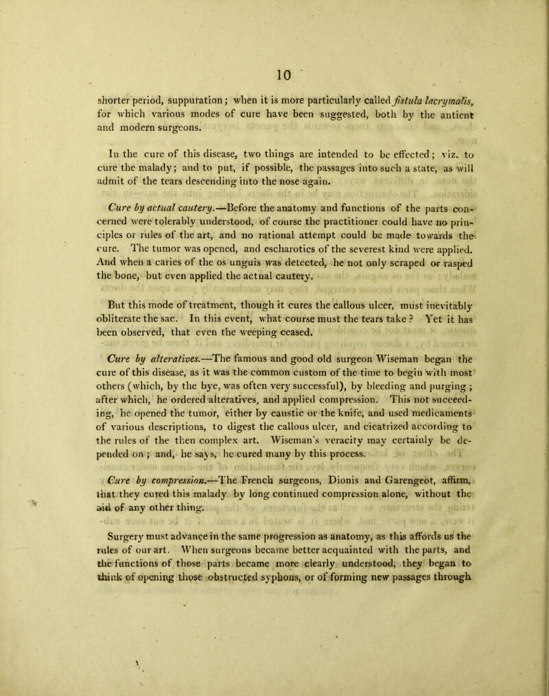 shorter period, suppuration; when it is more particularly called fistula lacrymalis for which various modes of cure have been suggested, both by the antient and modern surgeons. In the cure of this disease, two things are intended to be etfected; viz. to cure the malady; and to put, if possible, the passages into such a state, as will admit of the tears descending into the nose again. Cure by actual cautery.—Before the anatomy and functions of the parts con- cerned were tolerably understood, of course the practitioner could have no prin- ciples or rules of the art, and no rational attempt could be made towards the cure. The tumor was opened, and escharotics of the severest kind were applied. And when a caries of the os unguis was detected, he not only scraped or rasped the bone, but even applied the actual cautery. But this mode of treatment, though it cures the callous ulcer, must inevitably obliterate the sac. In this event, what course must the tears take ? Yet it has been observed, that even the weeping ceased. Cure by alteratives.—The famous and good old surgeon Wiseman began the cure of this disease, as it was the common custom of the time to begin with most others (which, by the bye, was often very successful), by bleeding and purging ; after which, he ordered alteratives, and applied compression. This not succeed- ing, he opened the tumor, either by caustic or the knife, and used medicaments of various descriptions, to digest the callous ulcer, and cicatrized according to the rules of the then complex art. Wiseman’s veracity may certainly be de- pended on ; and, he says, he cured many b}r this process. Cure by compression.—The French surgeons, Dionis and Garengeot, affirm, that they cured this malady by long continued compression alone, without the aid of any other thing. Surger}7 must advance in the same progression as anatomy, as this affords us the rules of our art. When surgeons became better acquainted with the parts, and the functions of those parts became more clearly understood, they began to think of opening those obstructed syphons, or of forming new passages through