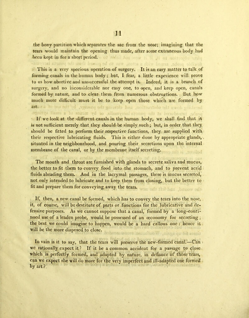 the bony partition which separates the sac from the nose; imagining that the tears would maintain the opening thus made, after some extraneous body had been kept in for a short period. This is a very specious operation of surgery. It is an easy matter to talk of forming canals in the human body; but, I fear, a little experience will prove to us how abortive and unsuccessful the attempt is. Indeed, it is a branch of surgery, and no inconsiderable nor easy one, to open, and keep open, canals formed by nature, and to clear them from numerous obstructions. But how much more difficult must it be to keep open those which are formed by ant. If we look at the different canals in the human body, we shall find that it is not sufficient merely that they should be simply such; but, in order that they should be fitted to perform their respective functions, they, are supplied with, their respective lubricating fluids. This is either done by appropriate glands,.. situated in the neighbourhood, and pouring their secretions upon the internal membrane of the canal, or by the membrane itself secreting. The mouth and throat are. furnished with glands to secrete saliva and mucus, the better to fit them to convey food into the stomach, and to prevent acrid fluids abrading them. And in the lacrymal passages, there is mucus secreted, not only intended to lubricate and to keep them from closing,, but the better to fit and prepare them for conveying away the tears. If, then, a new canal beformed, which has to convey the tears into the nose, it, of course, will be destitute of parts or functions for the lubricative and de- fensive purposes. As we cannot suppose that a canal, formed by a long-conti- nued use of a leaden probe, would be possessed of an oeconomy for secreting ; the best we could imagine to happen, would be a hard callous one : hence it will be the more disposed to close. In vain is it to say, that the tears will preserve the new-formed canal.1—Can i we rationally expect it ? If it be a common accident for a passage to closer which is perfectly formed, and adapted by nature, in defiance of those tears, can we expect she will do more for the very imperfect and ill-adapted one formed by art ?;