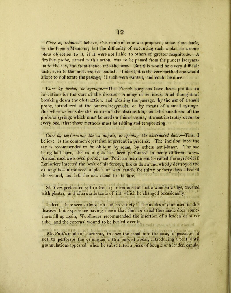 Cure by seton.-^-1 believe, this mode of cure was proposed, some time back, in the French Memoirs; but the difficulty of executing such a plan, is a com- plete objection to it, if it were not liable to others of greater magnitude. A flexible probe, armed with a seton, was to be passed from the puncta lacryma- lia to the sac, and from thence into the nose. But this would be a very difficult task, even to the most expert oculist. Indeed, it is the very method one would adopt to obliterate the passage, if such were wanted, and could be done. Cure by probe, or syringe.—The French surgeons have been prolific in inventions for the cure of this disease. Among other ideas, Anel thought of breaking down the obstruction, and cleaving the passage, by the use of a small probe, introduced at the puncta lacrymalia, or by means of a small syringe. But when we consider the nature of the obstruction, and the smallness of the probe or syringe which must be used on this occasion, it must instantly occur to every one, that those methods must be trifling and temporizing. Cure by perforating the os unguis, or opening the obstructed duct.—This, I believe, is the common operation at present in practice. The incision into the sac is recommended to be oblique by some, by others semi-lunar. The sac being laid open, the os unguis has been perforated in many different ways. Arnaud used a grooved probe; and Petit an instrument he called the myrtle-leaf. Lemoriere inserted the beak of his forceps, broke down and wholly destroyed the os unguis—introduced a piece of wax candle for thirty or forty days—healed -the wound, and left the new canal to its fate. St. Yves perforated with a trocar; introduced at first a wooden wedge, covered with piaster, and afterwards tents of lint, which he changed occasionally. Indeed, there seems almost an endless variety in the modes of cure used in this disease: but experience having shewn that the new canal thus made does some- times fill up again, Woolhouse recommended the insertion of a leaden or silver tube, and the external wound to be healed over it. : ■ Mr. Pott’s mode of cure was, to open the canal into the nose, if possible *? if not, to perforate the os unguis with a curved trocar, introducing a tent until grannulations appeared, when he substituted a piece of bougie or a leaden canula.