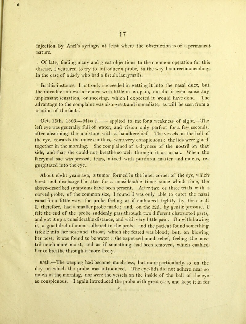 4 17 injection by AneFs ’syringe, at least where the obstruction is of a permanent nature. Of late, finding many and great objections to the common operation for this disease, I ventured to try to introduce a probe, in the way I am recommending, in the case of a-iady who had a fistula lacrymalis. In this instance, I not only succeeded in getting it into the nasal duct, but the introduction was attended with little or no pain, nor did it even cause any unpleasant sensation, or sneezing, which I expected it would have done. The advantage to the complaint was also great and immediate, as will be seen from a relation of the facts. Oct. 15th, 1806—Miss J applied to me for a weakness of sight.—The left eye was generally full of water, and vision only perfect for a few seconds, after absorbing the moisture with a handkerchief. The vessels on the ball of the eye, towards the inner canthus, were very conspicuous ; the lids were glued together in the morning. She complained of a dryness of the nostril on that side, and that she could not breathe so well through it as usual.. When the 1'acrymal sac was pressed, tears, mixed with puriform matter and mucus, re- gurgitated into the eye.. About eight years ago, a tumor formed in the inner corner of the eye, which burst and discharged matter for a considerable time; since which time, the above-described symptoms have been present. After two or three trials with a curved probe, of the common size, I found I was only able to enter the nasal canal for a little way, the probe feeling as if embraced tightly by the canal. I, therefore, had a smaller probe made ; and, on the 22d, by gentle pressure, I ^felt the end of the probe suddenly pass through two different obstructed parts, and got it up a considerable distance, and with very little pain. On withdrawing it, a good deal of mucus adhered to the probe, and the patient found something trickle into her nose and throat, which she feared was blood ; but, on blowing her nose, it was found to be water : she expressed much relief, feeling the nos-r tril much more moist, and as if something had been removed, which enabled, her to breathe through it more freely. 25th.—The weeping had become much less, but more particularly so on the- day on which the probe was introduced. The eye-lids did not adhere near so much in the morning, nor were the vessels on the inside of the ball of the eye so conspicuous. I again introduced the probe with great ease, and kept it in for F