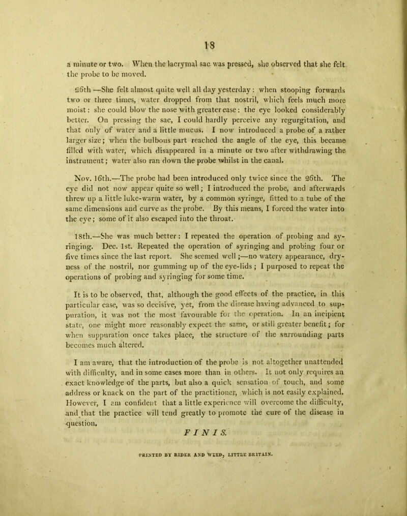 a minute or two. When the lacrymal sac was pressed, she observed that she felt the probe to be moved. Sfith—She felt almost quite well all day yesterday : when stooping forwards two or three times, water dropped from that nostril, which feels much more moist: she could blow the nose with greater ease; the eye looked considerably better. On pressing the sac, I could hardly perceive any regurgitation, and that only of water and a little mucus. I now introduced a probe of a rather larger size; when the bulbous part reached the angle of the eye, this became filled with water, which disappeared in a minute or two after withdrawing the instrument; water also ran down the probe whilst in the canal. Nov. 16th.—The probe had been introduced only twice since the 2fith. The eye did not now appear quite so well; I introduced the probe, and afterwards threw up a little luke-warm water, by a common syringe, fitted to a tube of the same dimensions and curve as the probe. By this means, I forced the water into the eye; some of it also escaped into the throat. 18th.—She was much better : I repeated the operation of probing and sy- ringing. Dec. 1st. Repeated the operation of syringing and probing four or five times since the last report. She seemed well;—no watery appearance, dry- ness of the nostril, nor gumming up of the eye-lids ; I purposed to repeat the operations of probing and syringing for some time. It is to be observed, that, although the good effects of the practice, in this particular case, was so decisive, yet, from the disease having advanced to sup- puration, it was not the most favourable for the operation. In an incipient state, one might more reasonably expect the same, or still greater benefit; for when suppuration once takes place, the structure of the surrounding parts becomes much altered. I am aware, that the introduction of the probe is not altogether unattended with difficulty, and in some cases more than in others, it not only requires an exact knowledge of the parts, but also a quick sensation of touch, and some address or knack on the part of the practitioner, which is not easily explained. However, I am confident that a little experience will overcome the difficulty, .and that the practice will tend greatly to promote the cure of the disease in question. FINIS. PRINTED BY RIDER AND WEED, LITTBE BRITAIN.