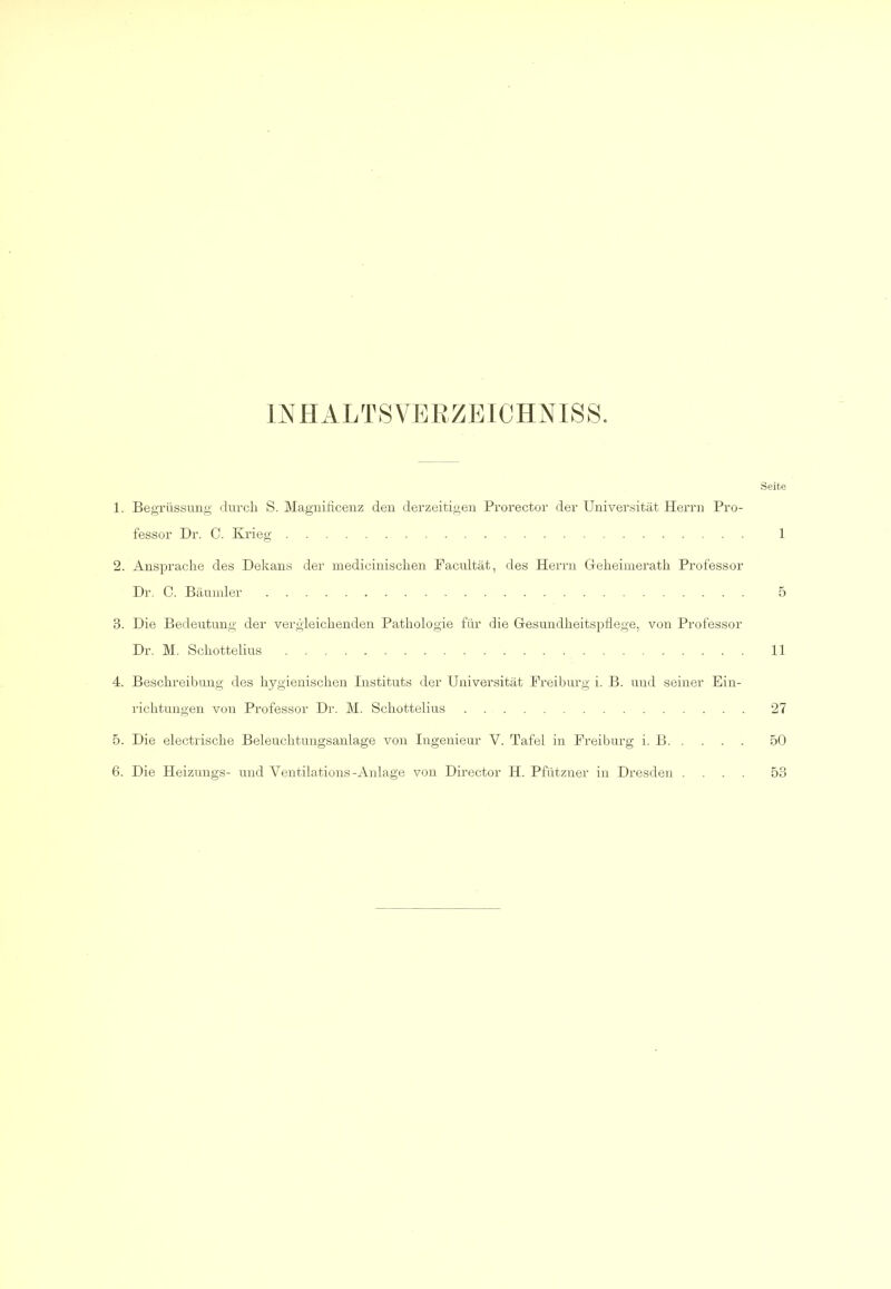 INHALTSVERZEICHNIS.S. Seite 1. Begrüssung- durch S. Magnihcenz deu derzeitigen Prorector der Universität Herrn Pro- fessor Dr. C. Krieg 1 2. Ansprache des Dekans der medicinischen Pacultät, des Herrn Geheimerath Professor Dr. C. Bäuiuler 5 3. Die Bedeutung der vergleichenden Pathologie für die Gesundheitspflege, von Professor Dr. M. Schottelius 11 4. Beschreibung des hygienischen Instituts der Universität Preiburg i. B. und seiner Ein- richtungen von Professor Dr. M. Schottelius 27 5. Die electrische Beleuchtungsanlage von Ingenieur V. Tafel in Preiburg i. B 50 6. Die Heizungs- und Ventilations-Anlage von Director H. Pfutzner in Dresden .... 53