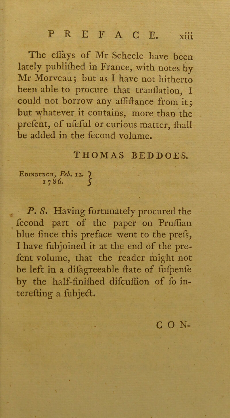 The eflays of Mr Scheele have been lately published in France, with notes by Mr Morveau; but as I have not hitherto been able to procure that tranflation, I could not borrow any afliftance from it; but whatever it contains, more than the prefent, of ufeful or curious matter, lhall be added in the fecond volume. THOMAS BEDDOES. Edinburgh, Feb. 12. ? 1786. 3 P, S. Having fortunately procured the fecond part of the paper on Pruflian blue fince this preface went to the prefs, I have fubjoined it at the end of the pre- fent volume, that the reader might not be left in a difagreeable hate of fufpenfe by the half-finiflied difcuflion of fo in- terefting a fubjedt. \ CON-