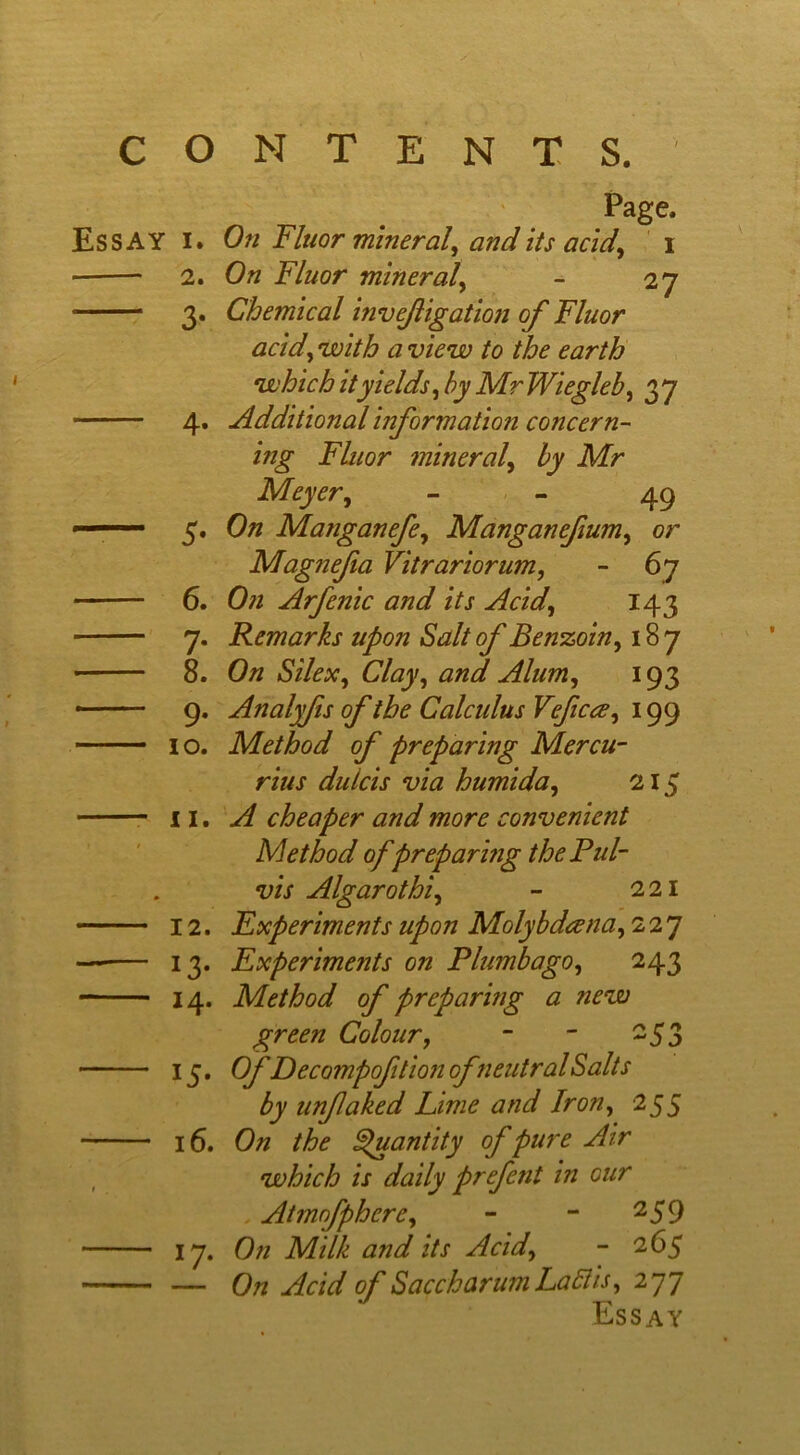 CONTENTS.' Page. Essay I. On Fluor mineral, audits acid, i 2. On Fluor mineral, - 27 3. Chemical invefigation of Fluor acid, with a view to the earth which it yields, by MrWiegleb, 37 4. Additional information concern- ing Fluor mineral, by Mr Meyer, 49 5. On Matiganefe, Manganefum, or Magnefia Vitrariorum, - 67 • 6. On Arfenic and its Acid, 143 7. Remarks upon Salt of Benzoin, 187 • 8. On Silex, Clay, and, Alum, 193 — 9. Analyfis of the Calculus Veficce, 199 10. Method of preparing Mercu- rius dulcis via humida, 215 11. A cheaper and more convenient Method of preparing the Pul- vis Algarothi, - 221 12. Experiments upon Molybdeena, 227 — 13. Experiments on Plumbago, 243 14. Method of preparing a new green Colour, - - 253 15. Of Decompoftion ofneutral Salts by unfaked Lime and Iron, 255 16. On the Quantity of pure Air , which is daily prefent in cur Atmofphcre, - - 259 17. On Milk and its Acid, - 265 — On Acid of Saccharum La Bis, 277 Essay