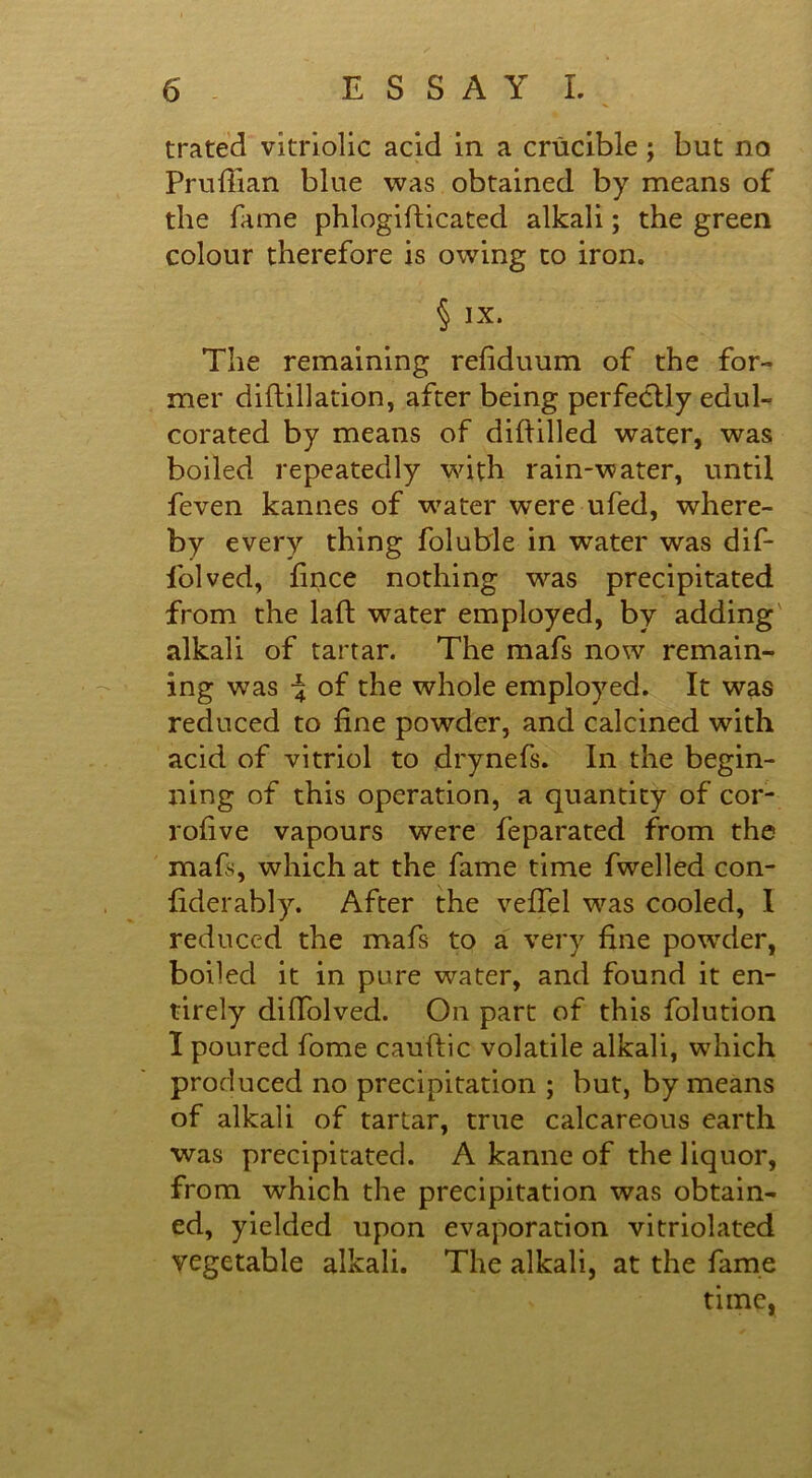 trated vitriolic acid in a crucible; but no Prufiian blue was obtained by means of the fame phlogifticated alkali; the green colour therefore is owing to iron. § IX. The remaining refiduum of the for- mer diftillation, after being perfectly edul- corated by means of diftilled water, was boiled repeatedly with rain-water, until feven kannes of water were ufed, where- by every thing foluble in water was dif- folved, fince nothing was precipitated from the laft water employed, by adding alkali of tartar. The mafs now remain- ing was -4 of the whole employed. It was reduced to fine powder, and calcined with acid of vitriol to drynefs. In the begin- ning of this operation, a quantity of cor- rofive vapours were feparated from the maE, which at the fame time fwelled con- fiderably. After the veffel was cooled, I reduced the mafs to a very fine powder, boiled it in pure water, and found it en- tirely diffolved. On part of this folution I poured fome cauftic volatile alkali, which produced no precipitation ; but, by means of alkali of tartar, true calcareous earth was precipitated. A kanne of the liquor, from which the precipitation was obtain- ed, yielded upon evaporation vitriolated vegetable alkali. The alkali, at the fame time,