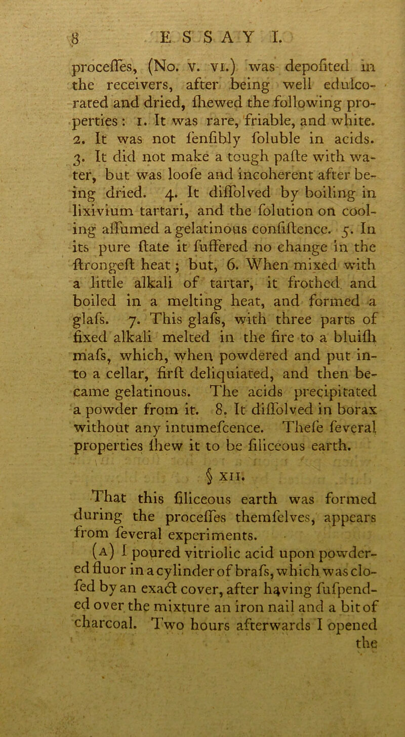 proceffes, (No. v. vi.) was- depofited in the receivers, after being well edulco- rated and dried, {hewed the following pro- perties : i. It was rare, friable, and white. 2. It was not fenfibly foluble in acids. 3. It did not make a tough pafte with wa- ter, but was loofe and incoherent after be- ing dried. 4. It diffolved by boiling in lixivium tartari, and the folution on cool- ing affumed a gelatinous confidence. 5. In its pure (late it buffered no change in the flronged heat; but, 6. When mixed with a little alkali of tartar, it frothed and boiled in a melting heat, and formed a glafs. 7. This glafs, with three parts of fixed alkali melted in the fire to a blui£h miafs, which, when powdered and put in- to a cellar, fil'd deliquiated, and then be- came gelatinous. The acids precipitated a powder from it. 8. It diffolved in borax without any intumefcence. Thefe feveral properties lhew it to be filiceous earth. § XII. That this filiceous earth was formed during the proceffes themfelves, appears from feveral experiments. (a) I poured vitriolic acid upon powder- ed fiuor in a cylinder of brafs, which was do- led by an exadl cover, after having fufpend- ed over the mixture an iron nail and a bit of charcoal. Two hours afterwards I opened the