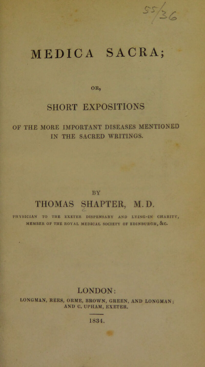 MEDICA SACRA; OR, SHORT EXPOSITIONS OF THE MORE IMPORTANT DISEASES MENTIONED IN THE SACRED WRITINGS. BY THOMAS SHAPTER, M.D. PHYSICIAN TO THE EXETER DISPENSARY AND LYING-IN CHARITY, MEMBER OF THE ROYAL MEDICAL SOCIETY OF EDINBURGH, &C. LONDON: LONGMAN, REES, ORME, BROWN, GREEN, AND LONGMAN; AND C. UPHAM, EXETER.