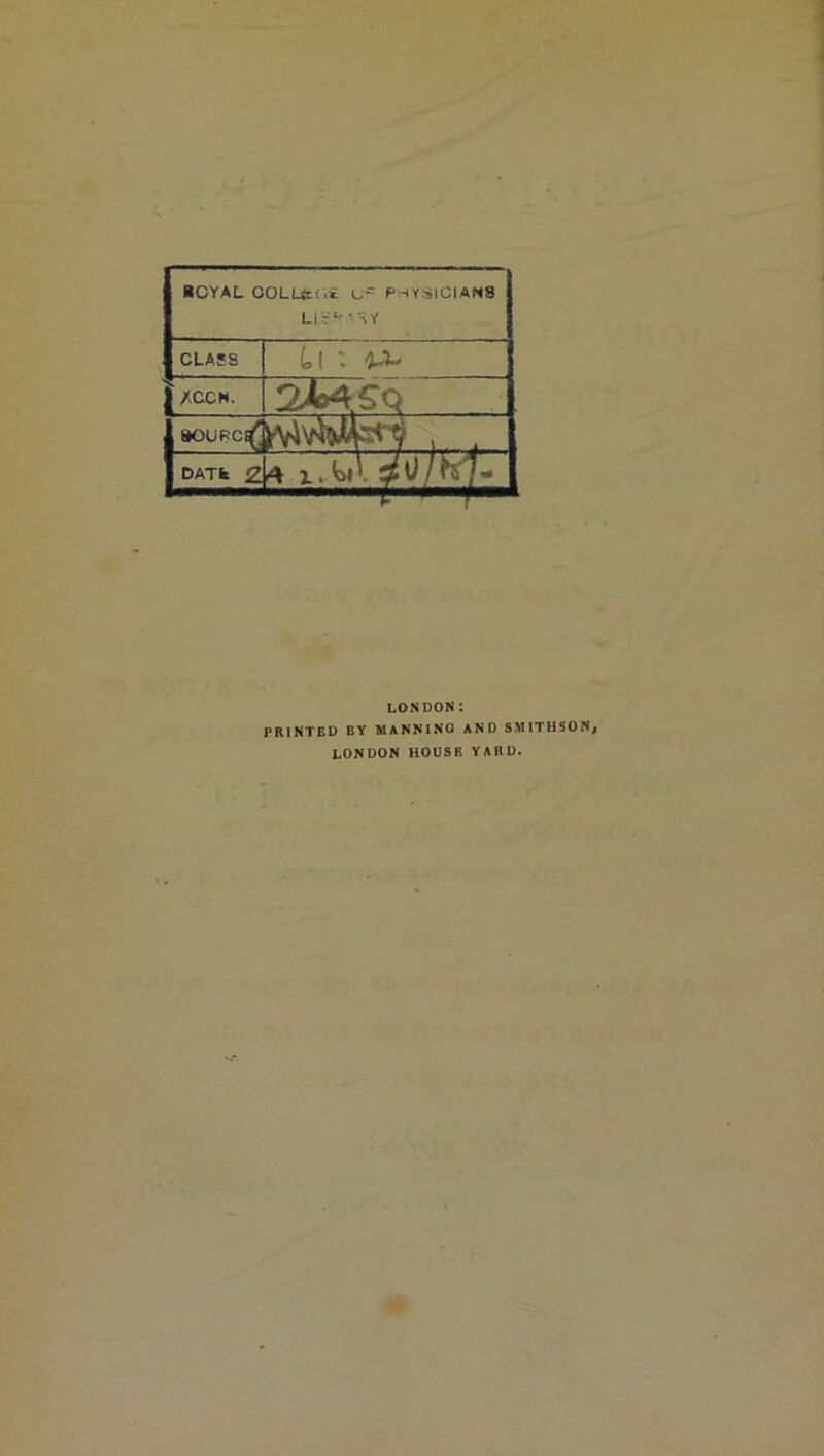 BCYAL COLUtwi u PHYSICIANS LISPA^Y CLASS Ll ' W* | /CCN. 2MSQ SOUPC^ DATfe 2^ 1. <Oll LONDON 1 PRINTED BY MANNING AND SMITHSON; LONDON HOUSE YARD.