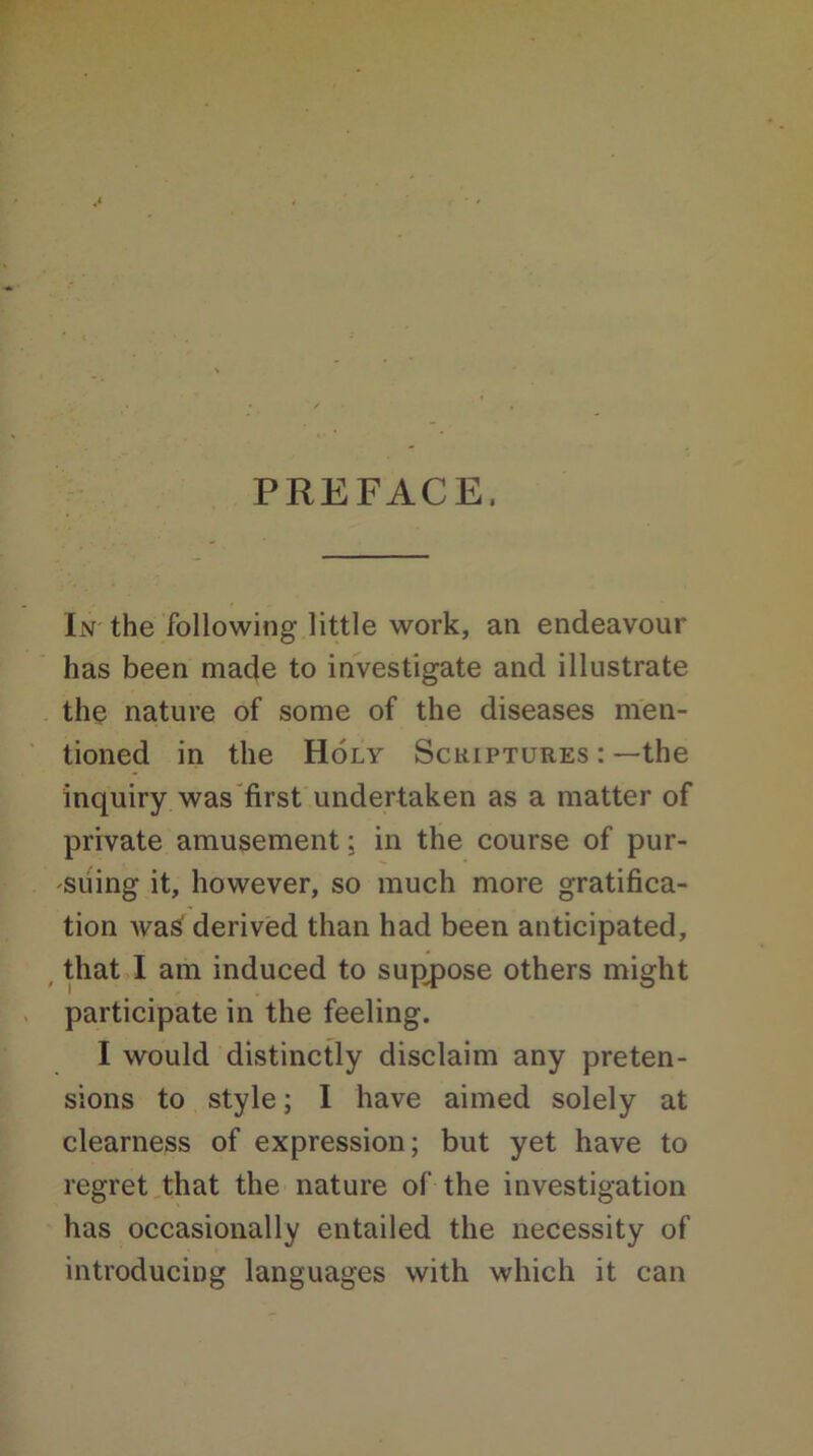 PREFACE, In the following little work, an endeavour has been made to investigate and illustrate the nature of some of the diseases men- tioned in the Holy Scriptures :—the inquiry was first undertaken as a matter of private amusement; in the course of pur- suing it, however, so much more gratifica- tion Avas derived than had been anticipated, that I am induced to suppose others might participate in the feeling. I would distinctly disclaim any preten- sions to style; I have aimed solely at clearness of expression; but yet have to regret that the nature of the investigation has occasionally entailed the necessity of introducing languages with which it can