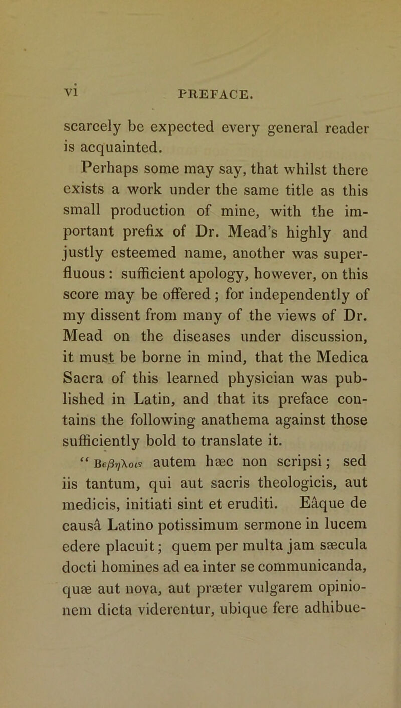 scarcely be expected every general reader is acquainted. Perhaps some may say, that whilst there exists a work under the same title as this small production of mine, with the im- portant prefix of Dr. Mead’s highly and justly esteemed name, another was super- fluous : sufficient apology, however, on this score may be offered; for independently of my dissent from many of the views of Dr. Mead on the diseases under discussion, it must be borne in mind, that the Medica Sacra of this learned physician was pub- lished in Latin, and that its preface con- tains the following anathema against those sufficiently bold to translate it. “ Bey3?;W autem haec non scripsi; sed iis tantum, qui aut sacris theologicis, aut medicis, initiati sint et eruditi. Eaque de causa Latino potissimum sermone in lucem edere placuit; quern per multa jam ssecula docti homines ad ea inter se communicanda, quae aut nova, aut praeter vulgarem opinio- nem dicta viderentur, ubique fere adhibue-