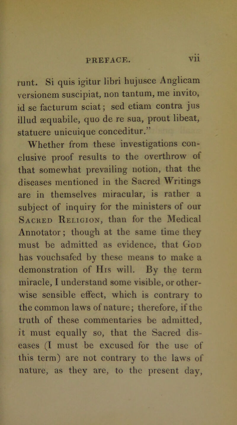 PREFACE. Vll runt. Si quis igitur libri hujusce Anglicam versionem suscipiat, non tantum, me invito, id se facturum sciat; sed etiam contra jus illud sequabile, quo de re sua, prout libeat, statuere unicuique conceditur.” Whether from these investigations con- clusive proof results to the overthrow of that somewhat prevailing notion, that the diseases mentioned in the Sacred Writings are in themselves miracular, is rather a subject of inquiry for the ministers of our Sacked Religion, than for the Medical Annotator; though at the same time they must be admitted as evidence, that God has vouchsafed by these means to make a demonstration of His will. By the term miracle, I understand some visible, or other- wise sensible effect, which is contrary to the common laws of nature; therefore, if the truth of these commentaries be admitted, it must equally so, that the Sacred dis- eases (I must be excused for the use of this term) are not contrary to the laws of nature, as they are, to the present day,