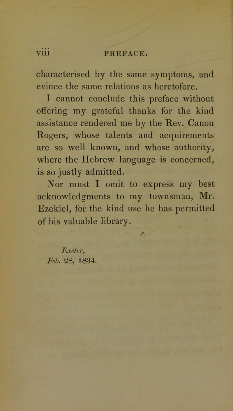 characterised by the same symptoms, and evince the same relations as heretofore. I cannot conclude this preface without offering my grateful thanks for the kind assistance rendered me by the Rev. Canon Rogers, whose talents and acquirements are so well known, and whose authority, where the Hebrew language is concerned, is so justly admitted. Nor must I omit to express my best acknowledgments to my townsman, Mr. Ezekiel, for the kind use he has permitted of his valuable library. r Exeter, Feb. 28, 1834.