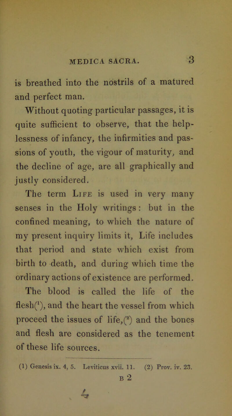 is breathed into the nostrils of a matured and perfect man. Without quoting particular passages, it is quite sufficient to observe, that the help- lessness of infancy, the infirmities and pas- sions of youth, the vigour of maturity, and the decline of age, are all graphically and justly considered. The term Life is used in very many senses in the Holy writings : but in the confined meaning, to which the nature of my present inquiry limits it, Life includes that period and state which exist from birth to death, and during which time the ordinary actions of existence are performed. The blood is called the life of the fleshQ, and the heart the vessel from which proceed the issues of life,(2) and the bones and flesh are considered as the tenement of these life sources. (1) Genesis ix. 4, 5. Leviticus xvii. 11. (2) Prov. iv. 23. B 2