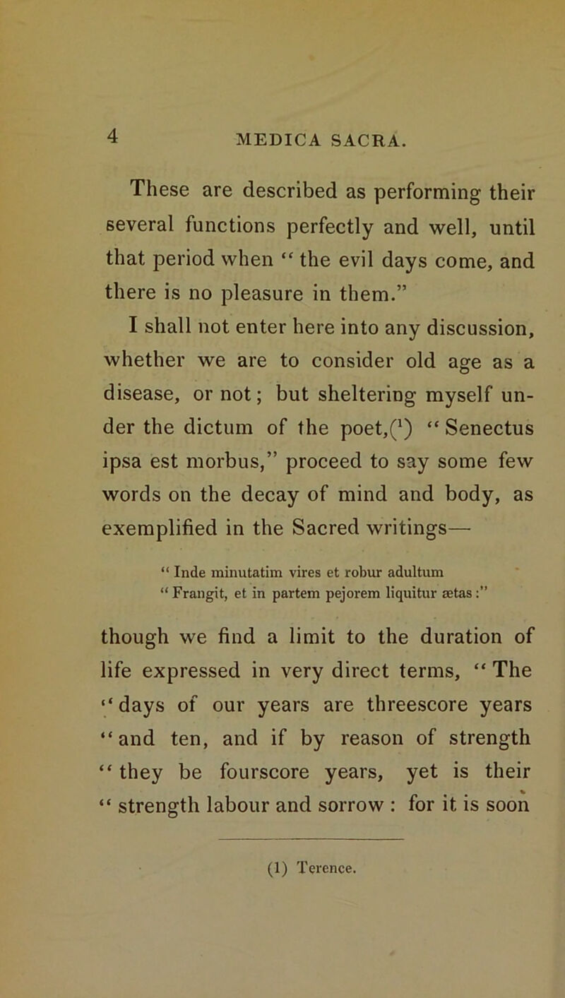 These are described as performing their several functions perfectly and well, until that period when “ the evil days come, and there is no pleasure in them.” I shall not enter here into any discussion, whether we are to consider old age as a disease, or not; but sheltering myself un- der the dictum of the poet,^) “ Senectus ipsa est morbus,” proceed to say some few words on the decay of mind and body, as exemplified in the Sacred writings— “ Inde minutatim vires et robur adultum “Frangit, et in partem pejorem liquitur aetas:” though we find a limit to the duration of life expressed in very direct terms, “ The “days of our years are threescore years “and ten, and if by reason of strength “ they be fourscore years, yet is their “ strength labour and sorrow : for it is soon (1) Terence.