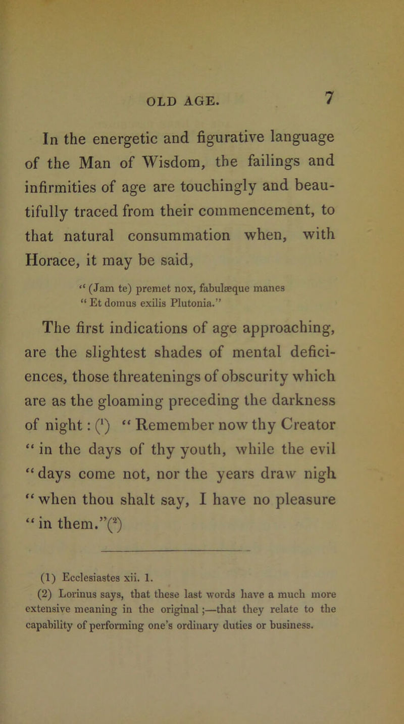 In the energetic and figurative language of the Man of Wisdom, the failings and infirmities of age are touchingly and beau- tifully traced from their commencement, to that natural consummation when, with Horace, it may be said, “ (Jam te) premet nox, fabulaeque manes “ Et domus exilis Plutonia.” The first indications of age approaching, are the slightest shades of mental defici- ences, those threatenings of obscurity which are as the gloaming preceding the darkness of night: (‘) “ Remember now thy Creator “ in the days of thy youth, while the evil “ days come not, nor the years draw nigh “ when thou shalt say, I have no pleasure “ in them.”(1 2) (1) Ecclesiastes xii. 1. (2) Lorinus says, that these last words have a much more extensive meaning in the original;—that they relate to the capability of performing one’s ordinary duties or business.