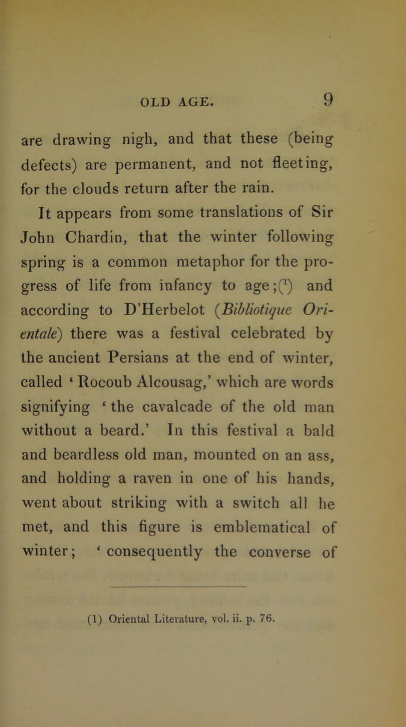 are drawing nigh, and that these (being defects) are permanent, and not fleeting, for the clouds return after the rain. It appears from some translations of Sir John Chardin, that the winter following spring is a common metaphor for the pro- gress of life from infancy to age ;(*) and according to D’Herbelot (Bibliotique Ori- entale) there was a festival celebrated by the ancient Persians at the end of winter, called ‘ Rocoub Alcousag,’ which are words signifying ‘ the cavalcade of the old man without a beard.’ In this festival a bald and beardless old man, mounted on an ass, and holding a raven in one of his hands, went about striking with a switch all he met, and this figure is emblematical of winter; ‘ consequently the converse of (1) Oriental Literature, vol. ii. p. 76.