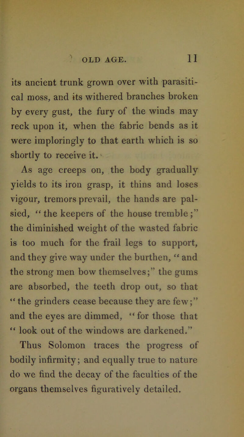 its ancient trunk grown over with parasiti- cal moss, and its withered branches broken by every gust, the fury of the winds may reck upon it, when the fabric bends as it were imploringly to that earth which is so shortly to receive it. As age creeps on, the body gradually yields to its iron grasp, it thins and loses vigour, tremors prevail, the hands are pal- sied, “ the keepers of the house tremble the diminished weight of the wasted fabric is too much for the frail legs to support, and they give way under the burthen, “ and the strong men bow themselves;” the gums are absorbed, the teeth drop out, so that “ the grinders cease because they are few;” and the eyes are dimmed, “ for those that “ look out of the windows are darkened.” Thus Solomon traces the progress of bodily infirmity; and equally true to nature do we find the decay of the faculties of the organs themselves figuratively detailed.