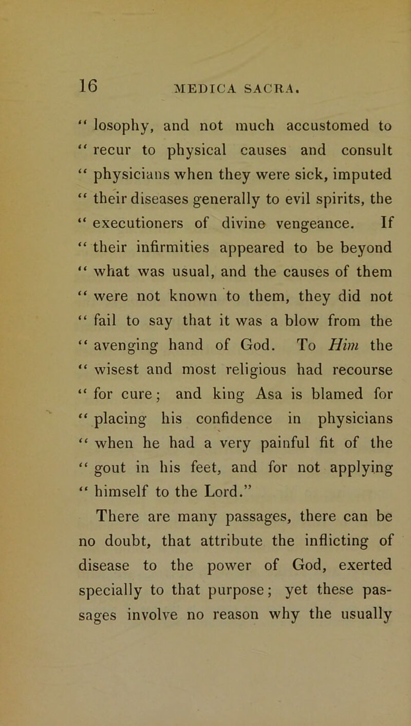 “ losophy, and not much accustomed to “ recur to physical causes and consult “ physicians when they were sick, imputed “ their diseases generally to evil spirits, the “ executioners of divine vengeance. If “ their infirmities appeared to be beyond “ what was usual, and the causes of them “ were not known to them, they did not “ fail to say that it was a blow from the “ avenging hand of God. To Him the “ wisest and most religious had recourse “ for cure; and king Asa is blamed for “ placing his confidence in physicians “ when he had a very painful fit of the “ gout in his feet, and for not applying “ himself to the Lord.” There are many passages, there can be no doubt, that attribute the inflicting of disease to the power of God, exerted specially to that purpose; yet these pas- sages involve no reason why the usually