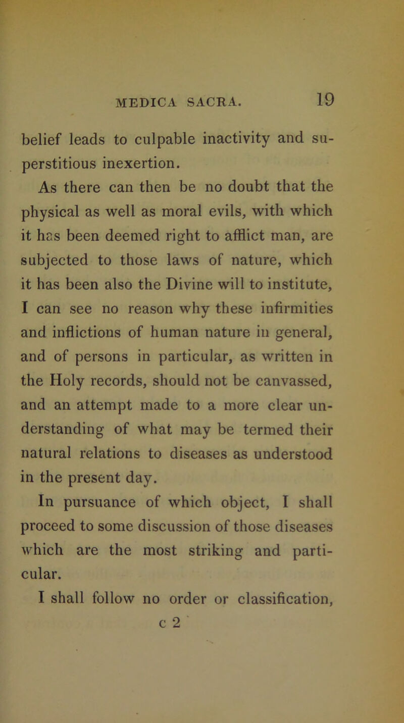 belief leads to culpable inactivity and su- perstitious inexertion. As there can then be no doubt that the physical as well as moral evils, with which it has been deemed right to afflict man, are subjected to those laws of nature, which it has been also the Divine will to institute, I can see no reason why these infirmities and inflictions of human nature in general, and of persons in particular, as written in the Holy records, should not be canvassed, and an attempt made to a more clear un- derstanding of what may be termed their natural relations to diseases as understood in the present day. In pursuance of which object, I shall proceed to some discussion of those diseases which are the most striking and parti- cular. I shall follow no order or classification, c 2
