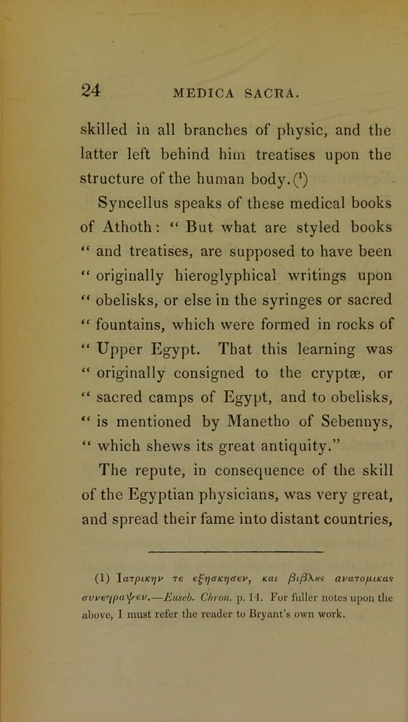 skilled in all branches of physic, and the latter left behind him treatises upon the structure of the human body.Q Syncellus speaks of these medical books of Athoth: “ But what are styled books “ and treatises, are supposed to have been “ originally hieroglyphical writings upon “ obelisks, or else in the syringes or sacred “ fountains, which were formed in rocks of “ Upper Egypt. That this learning was “ originally consigned to the cryptae, or “ sacred camps of Egypt, and to obelisks, “ is mentioned by Manetho of Sebennys, “ which shews its great antiquity.” The repute, in consequence of the skill of the Egyptian physicians, was very great, and spread their fame into distant countries, (1) \mpiKrjv re eg'ijcncrjffev, Kai fii/UXas avcno/UKas avve^payjrev,—Euseb. C/iron. p. 14. For fuller notes upon the above, I must refer the reader to Bryant’s own work.