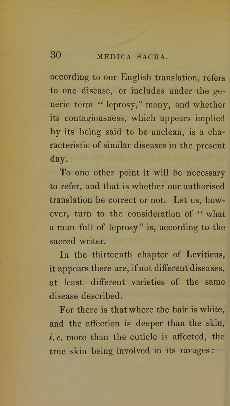 according to our English translation, refers to one disease, or includes under the ge- neric term “ leprosy,” many, and whether its contagiousness, which appears implied by its being said to be unclean, is a cha- racteristic of similar diseases in the present day. To one other point it will be necessary to refer, and that is whether our authorised translation be correct or not. Let us, how- ever, turn to the consideration of “ what a man full of leprosy” is, according to the sacred writer. In the thirteenth chapter of Leviticus, it appears there are, if not different diseases, at least different varieties of the same disease described. For there is that where the hair is white, and the affection is deeper than the skin, i. e. more than the cuticle is affected, the true skin being involved in its ravages:—