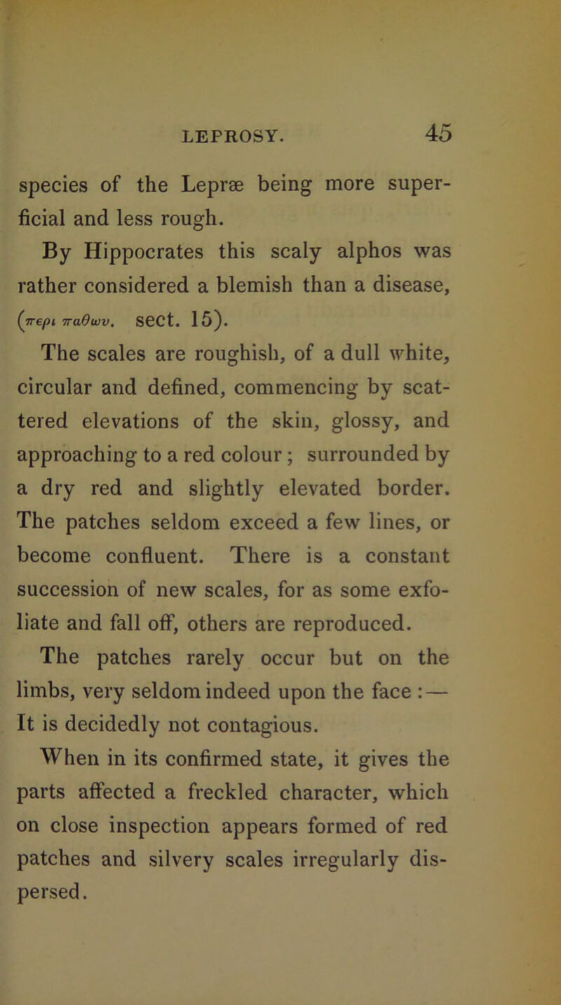 species of the Leprae being more super- ficial and less rough. By Hippocrates this scaly alphos was rather considered a blemish than a disease, (nepi TraOwv. sect. 15). The scales are roughish, of a dull white, circular and defined, commencing by scat- tered elevations of the skin, glossy, and approaching to a red colour ; surrounded by a dry red and slightly elevated border. The patches seldom exceed a few lines, or become confluent. There is a constant succession of new scales, for as some exfo- liate and fall off, others are reproduced. The patches rarely occur but on the limbs, very seldom indeed upon the face : — It is decidedly not contagious. When in its confirmed state, it gives the parts affected a freckled character, which on close inspection appears formed of red patches and silvery scales irregularly dis- persed.