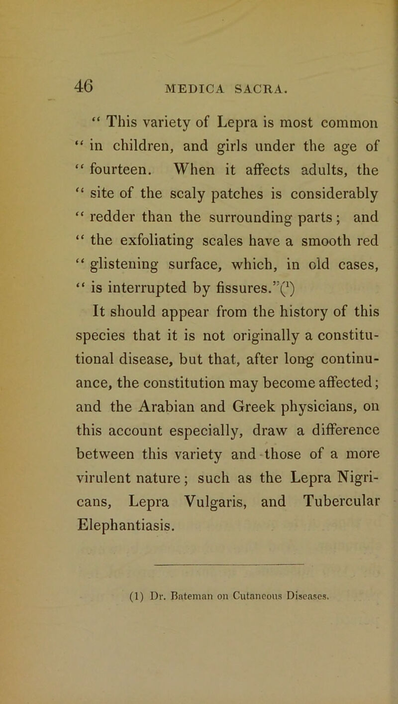 “ This variety of Lepra is most common “ in children, and girls under the age of “ fourteen. When it affects adults, the “ site of the scaly patches is considerably “ redder than the surrounding parts ; and “ the exfoliating scales have a smooth red “ glistening surface, which, in old cases, “ is interrupted by fissures.’^1) It should appear from the history of this species that it is not originally a constitu- tional disease, but that, after long continu- ance, the constitution may become affected; and the Arabian and Greek physicians, on this account especially, draw a difference between this variety and those of a more virulent nature; such as the Lepra Nigri- cans, Lepra Vulgaris, and Tubercular Elephantiasis. (1) Dr. Bateman on Cutaneous Diseases.