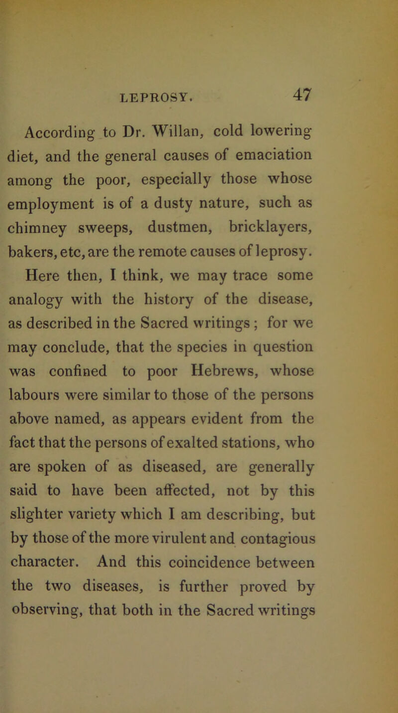 According to Dr. Willan, cold lowering- diet, and the general causes of emaciation among the poor, especially those whose employment is of a dusty nature, such as chimney sweeps, dustmen, bricklayers, bakers, etc, are the remote causes of leprosy. Here then, I think, we may trace some analogy with the history of the disease, as described in the Sacred writings ; for we may conclude, that the species in question was confined to poor Hebrews, whose labours were similar to those of the persons above named, as appears evident from the fact that the persons of exalted stations, who are spoken of as diseased, are generally said to have been affected, not by this slighter variety which I am describing, but by those of the more virulent and contagious character. And this coincidence between the two diseases, is further proved by observing, that both in the Sacred writings