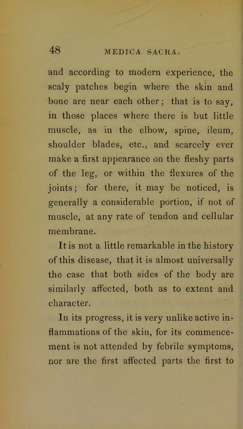 and according to modern experience, the scaly patches begin where the skin and bone are near each other; that is to say, in those places where there is but little muscle, as in the elbow, spine, ileum, shoulder blades, etc., and scarcely ever make a first appearance on the fleshy parts of the leg, or within the flexures of the joints; for there, it may be noticed, is generally a considerable portion, if not of muscle, at any rate of tendon and cellular membrane. It is not a little remarkable in the history of this disease, that it is almost universally the case that both sides of the body are similarly affected, both as to extent and character. In its progress, it is very unlike active in- flammations of the skin, for its commence- ment is not attended by febrile symptoms, nor are the first affected parts the first to