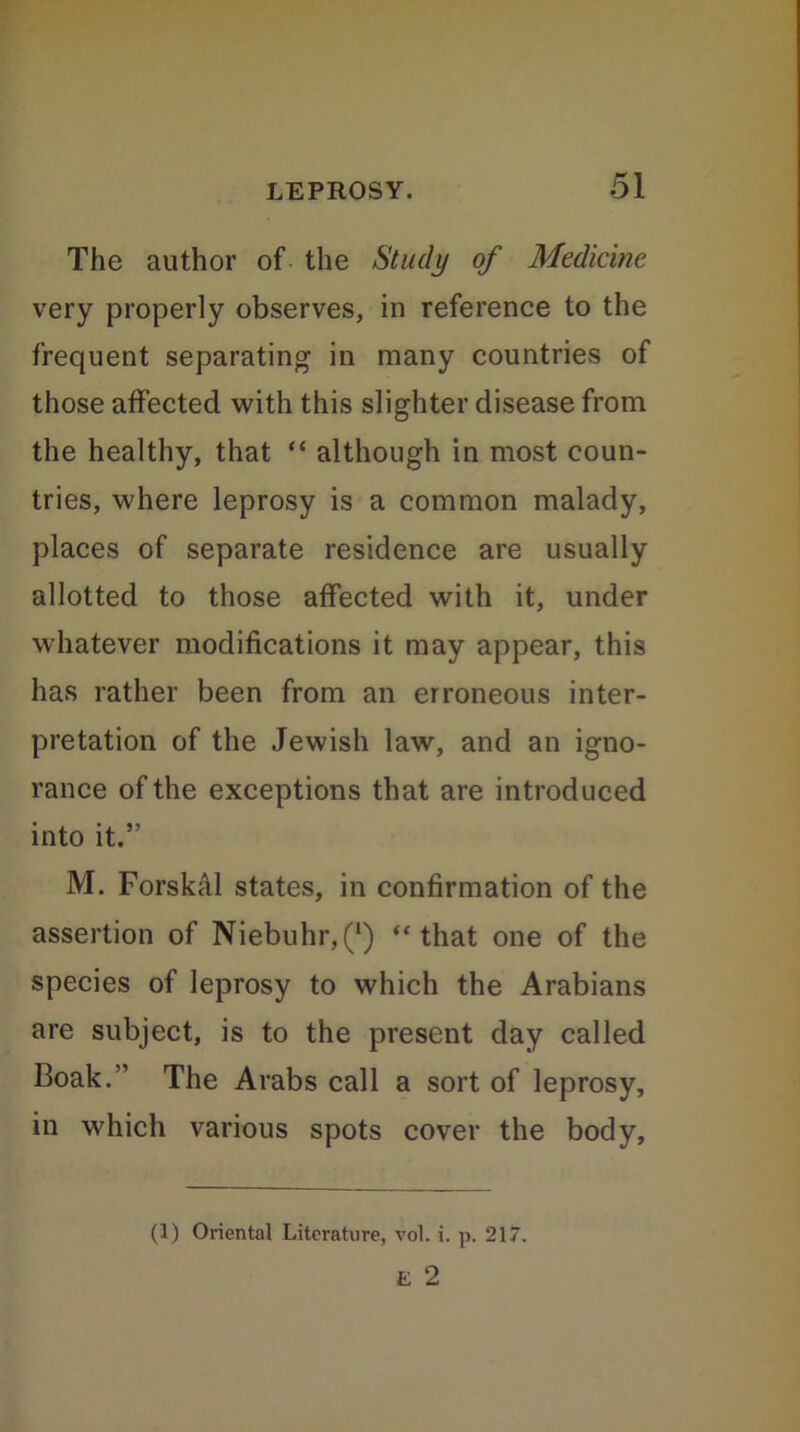 The author of the Study of Medicine very properly observes, in reference to the frequent separating in many countries of those affected with this slighter disease from the healthy, that “ although in most coun- tries, where leprosy is a common malady, places of separate residence are usually allotted to those affected with it, under whatever modifications it may appear, this has rather been from an erroneous inter- pretation of the Jewish law, and an igno- rance of the exceptions that are introduced into it.” M. Forskal states, in confirmation of the assertion of Niebuhr,(*) “that one of the species of leprosy to which the Arabians are subject, is to the present day called Boak. ’ The Arabs call a sort of leprosy, in which various spots cover the body, (1) Oriental Literature, vol. i. p. 217. E 2