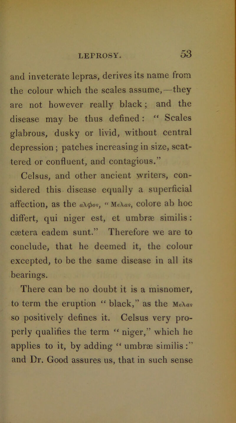 and inveterate lepras, derives its name from the colour which the scales assume,—they are not however really black; and the disease may be thus defined : “ Scales glabrous, dusky or livid, without central depression ; patches increasing in size, scat- tered or confluent, and contagious.” Celsus, and other ancient writers, con- sidered this disease equally a superficial affection, as the aX0os, “ MeX«?, colore ab hoc differt, qui niger est, et umbrae similis: caetera eadem sunt.” Therefore we are to conclude, that he deemed it, the colour excepted, to be the same disease in all its bearings. There can be no doubt it is a misnomer, to term the eruption “ black,” as the MeXas so positively defines it. Celsus very pro- perly qualifies the term “ niger,” which he applies to it, by adding “ umbrae similis :” and Dr. Good assures us, that in such sense