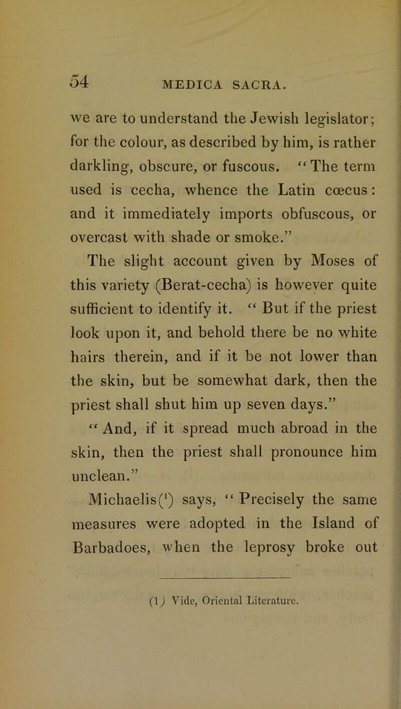 we are to understand the Jewish legislator; for the colour, as described by him, is rather darkling, obscure, or fuscous. “ The term used is cecha, whence the Latin ccecus: and it immediately imports obfuscous, or overcast with shade or smoke.” The slight account given by Moses of this variety (Berat-cecha) is however quite sufficient to identify it. “ But if the priest look upon it, and behold there be no white hairs therein, and if it be not lower than the skin, but be somewhat dark, then the priest shall shut him up seven days.” “ And, if it spread much abroad in the skin, then the priest shall pronounce him unclean.” MichaelisQ says, “ Precisely the same measures were adopted in the Island of Barbadoes, when the leprosy broke out (1) Vide, Oriental Literature.