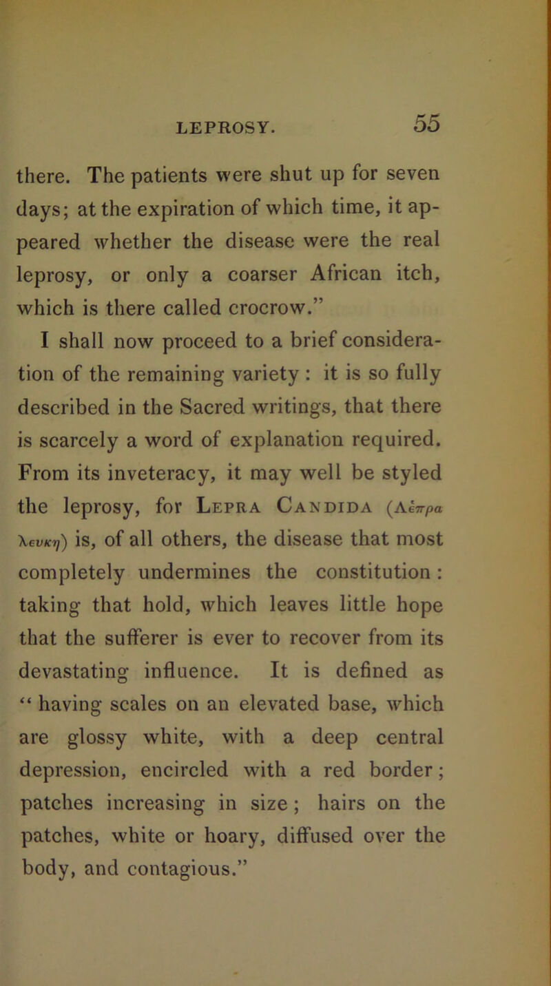 there. The patients were shut up for seven days; at the expiration of which time, it ap- peared whether the disease were the real leprosy, or only a coarser African itch, which is there called crocrow.” I shall now proceed to a brief considera- tion of the remaining variety : it is so fully described in the Sacred writings, that there is scarcely a word of explanation required. From its inveteracy, it may well be styled the leprosy, for Lepra Candida (aenpa \evKr)) is, of all others, the disease that most completely undermines the constitution: taking that hold, which leaves little hope that the sufferer is ever to recover from its devastating influence. It is defined as “ having scales on an elevated base, which are glossy white, with a deep central depression, encircled with a red border; patches increasing in size ; hairs on the patches, white or hoary, diffused over the body, and contagious.”