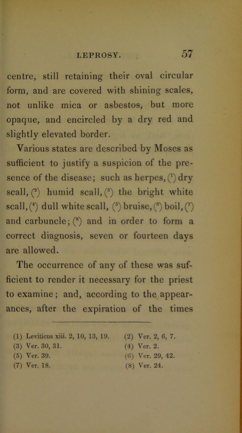 centre, still retaining their oval circular form, and are covered with shining scales, not unlike mica or asbestos, but more opaque, and encircled by a dry red and slightly elevated border. Various states are described by Moses as sufficient to justify a suspicion of the pre- sence of the disease; such as herpes, (*) dry scall, (1 2) humid scall, (3) the bright white scall,(4) dull white scall, (®) bruise^6) boil, (7) and carbuncle; (8) and in order to form a correct diagnosis, seven or fourteen days are allowed. The occurrence of any of these was suf- ficient to render it necessary for the priest to examine; and, according to the appear- ances, after the expiration of the times (1) Leviticus xiii. 2, 10, 13, 19. (3) Ver. 30, 31. (5) Ver. 39. (7) Ver. 18. (2) Ver. 2, 6, 7. (4) Ver. 2. (6) Ver. 29, 42. (8) Ver. 24.