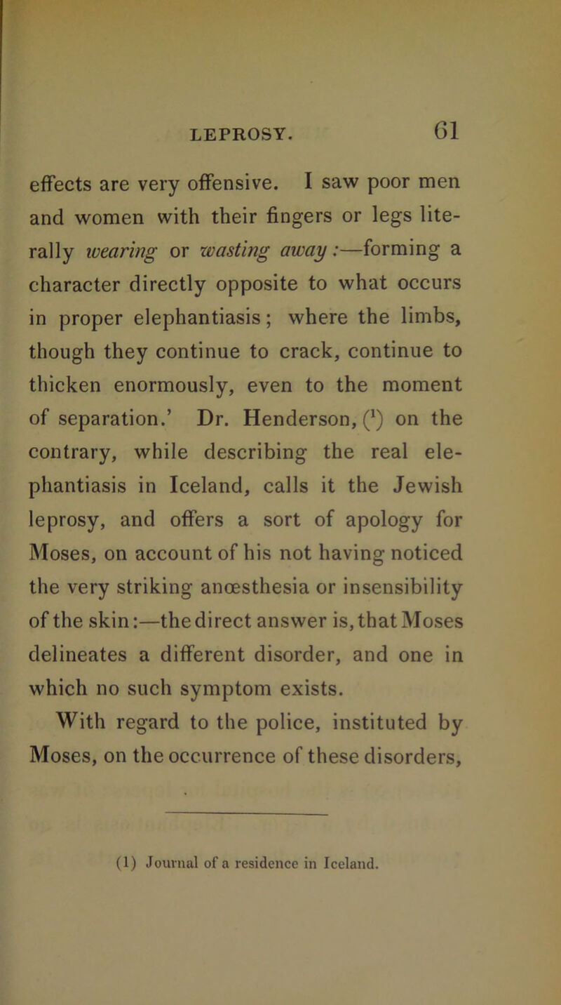 effects are very offensive. I saw poor men and women with their fingers or legs lite- rally wearing or zvasting away:—forming a character directly opposite to what occurs in proper elephantiasis; where the limbs, though they continue to crack, continue to thicken enormously, even to the moment of separation.’ Dr. Henderson,^) on the contrary, while describing the real ele- phantiasis in Iceland, calls it the Jewish leprosy, and offers a sort of apology for Moses, on account of his not having noticed the very striking anoesthesia or insensibility of the skin:—the direct answer is, that Moses delineates a different disorder, and one in which no such symptom exists. With regard to the police, instituted by Moses, on the occurrence of these disorders. (1) Journal of a residence in Iceland.