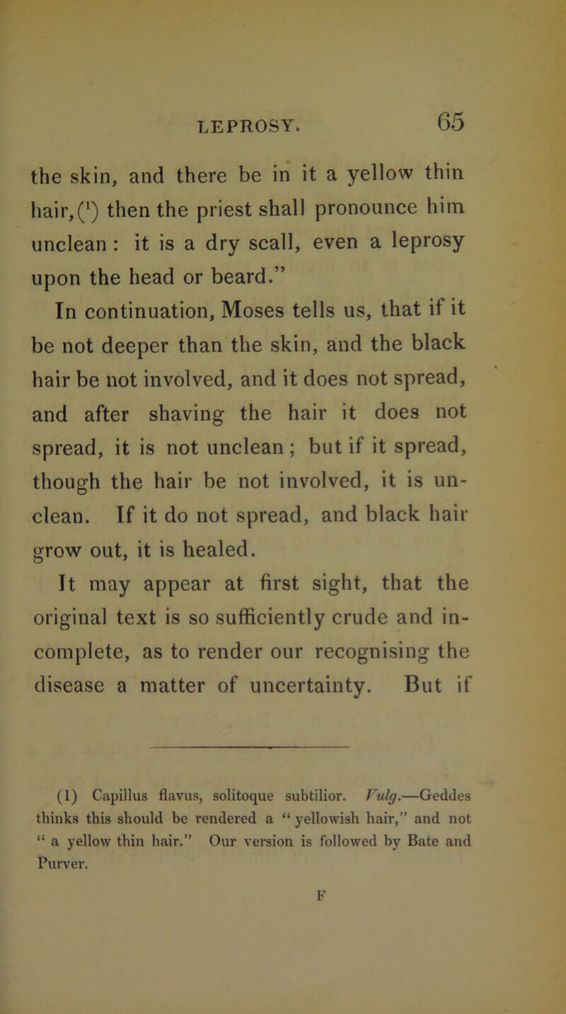 the skin, and there be in it a yellow thin hair,Q then the priest shall pronounce him unclean : it is a dry scall, even a leprosy upon the head or beard.” In continuation, Moses tells us, that if it be not deeper than the skin, and the black hair be not involved, and it does not spread, and after shaving the hair it does not spread, it is not unclean ; but if it spread, though the hair be not involved, it is un- clean. If it do not spread, and black hair grow out, it is healed. It may appear at first sight, that the original text is so sufficiently crude and in- complete, as to render our recognising the disease a matter of uncertainty. But if (1) Capillus flavus, solitoque subtilior. Vulg.—Geddes thinks this should be rendered a “yellowish hair,” and not “ a yellow thin hair.” Our version is followed by Bate and Purver. F