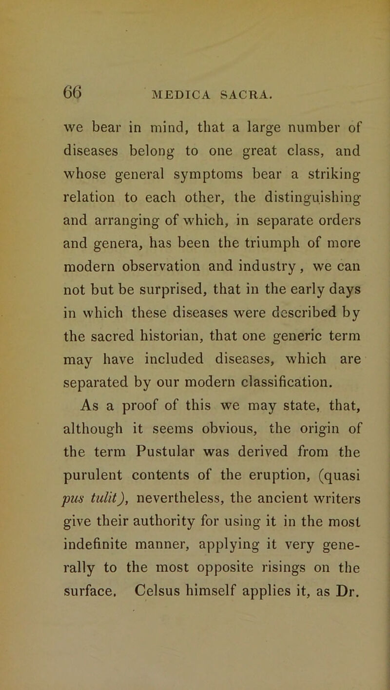 we bear in mind, that a large number of diseases belong to one great class, and whose general symptoms bear a striking relation to each other, the distinguishing and arranging of which, in separate orders and genera, has been the triumph of more modern observation and industry, we can not but be surprised, that in the early days in which these diseases were described by the sacred historian, that one generic term may have included diseases, which are separated by our modern classification. As a proof of this we may state, that, although it seems obvious, the origin of the term Pustular was derived from the purulent contents of the eruption, (quasi pus tulit), nevertheless, the ancient writers give their authority for using it in the most indefinite manner, applying it very gene- rally to the most opposite risings on the surface. Celsus himself applies it, as Dr.