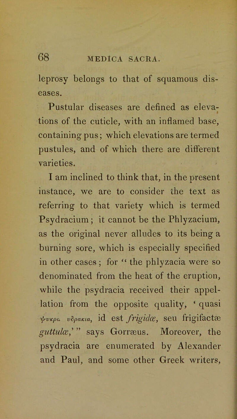 leprosy belongs to that of squamous dis- eases. Pustular diseases are defined as eleva- « tions of the cuticle, with an inflamed base, containing pus; which elevations are termed pustules, and of which there are different varieties. I am inclined to think that, in the present instance, we are to consider the text as referring to that variety which is termed Psydracium; it cannot be the Phlyzacium, as the original never alludes to its being a burning sore, which is especially specified in other cases; for “ the phlyzacia were so denominated from the heat of the eruption, while the psydracia received their appel- lation from the opposite quality, ‘ quasi tyvicpu vBpaKta, id est frigidce, seu frigifactm guttulce,’ ” says Gorraeus. Moreover, the psydracia are enumerated by Alexander and Paul, and some other Greek writers,