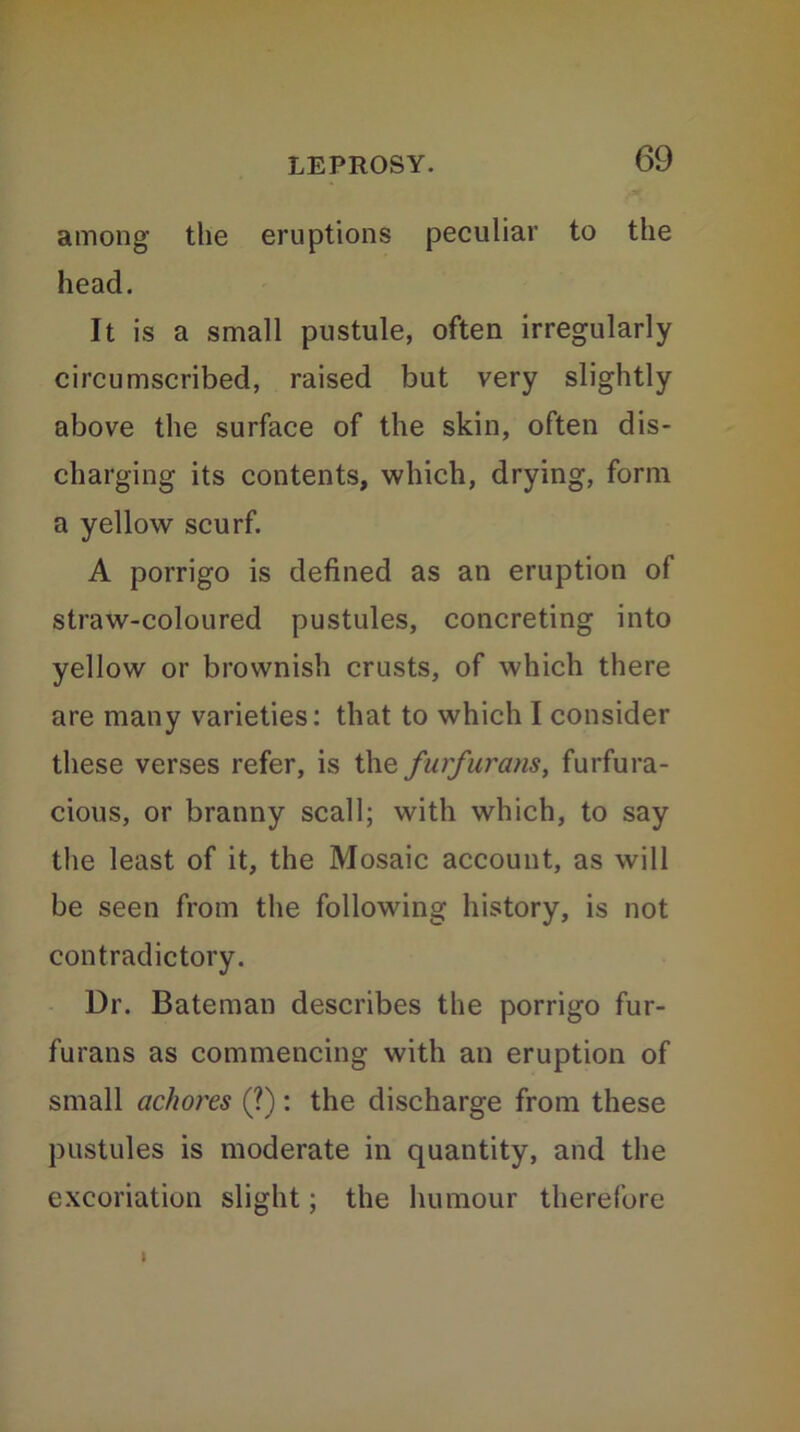 among the eruptions peculiar to the head. It is a small pustule, often irregularly circumscribed, raised but very slightly above the surface of the skin, often dis- charging its contents, which, drying, form a yellow scurf. A porrigo is defined as an eruption of straw-coloured pustules, concreting into yellow or brownish crusts, of which there are many varieties: that to which I consider these verses refer, is the furfurans, furfura- cious, or branny scall; with which, to say the least of it, the Mosaic account, as will be seen from the following history, is not contradictory. Dr. Bateman describes the porrigo fur- furans as commencing with an eruption of small achores (?): the discharge from these pustules is moderate in quantity, and the excoriation slight; the humour therefore I