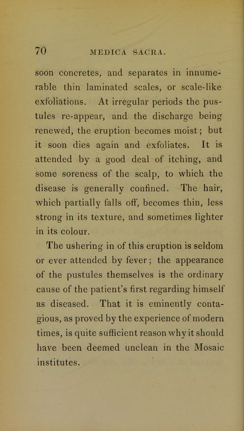 soon concretes, and separates in innume- rable thin laminated scales, or scale-like exfoliations. At irregular periods the pus- tules re-appear, and the discharge being renewed, the eruption becomes moist; but it soon dies again and exfoliates. It is attended by a good deal of itching, and some soreness of the scalp, to which the disease is generally confined. The hair, which partially falls off, becomes thin, less strong in its texture, and sometimes lighter in its colour. The ushering in of this eruption is seldom or ever attended by fever; the appearance of the pustules themselves is the ordinary cause of the patient’s first regarding himself as diseased. That it is eminently conta- gious, as proved by the experience of modern times, is quite sufficient reason why it should have been deemed unclean in the Mosaic institutes.