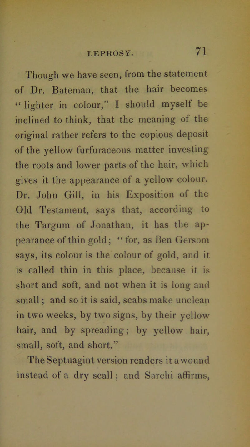 Though we have seen, from the statement of Dr. Bateman, that the hair becomes “ lighter in colour,” I should myself be inclined to think, that the meaning of the original rather refers to the copious deposit of the yellow furfuraceous matter investing the roots and lower parts of the hair, which gives it the appearance of a yellow colour. Dr. John Gill, in his Exposition of the Old Testament, says that, according to the Targum of Jonathan, it has the ap- pearance of thin gold; “ for, as Ben Gersom says, its colour is the colour of gold, and it is called thin in this place, because it is short and soft, and not when it is long and small; and so it is said, scabs make unclean in two weeks, by two signs, by their yellow hair, and by spreading; by yellow hair, small, soft, and short.” TheSeptuagint version renders it a wound instead of a dry scall; and Sarclii affirms,