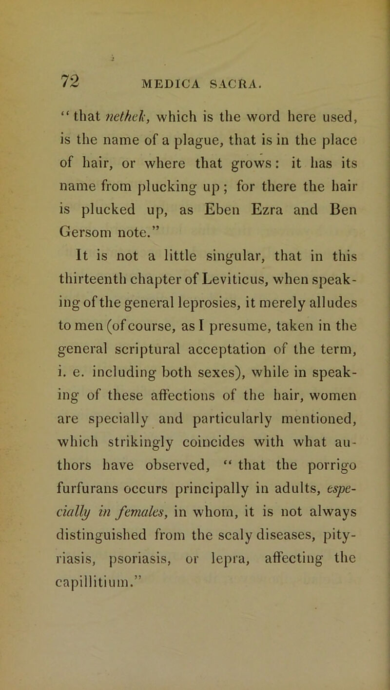 “ that netheli, which is the word here used, is the name of a plague, that is in the place of hair, or where that grows: it has its name from plucking up ; for there the hair is plucked up, as Eben Ezra and Ben Gersom note.” It is not a little singular, that in this thirteenth chapter of Leviticus, when speak- ing of the general leprosies, it merely alludes to men (of course, as I presume, taken in the general scriptural acceptation of the term, i. e. including both sexes), while in speak- ing of these affections of the hair, women are specially and particularly mentioned, which strikingly coincides with what au- thors have observed, “ that the porrigo furfurans occurs principally in adults, espe- cially in females, in whom, it is not always distinguished from the scaly diseases, pity- riasis, psoriasis, or lepra, affecting the capillitium.”