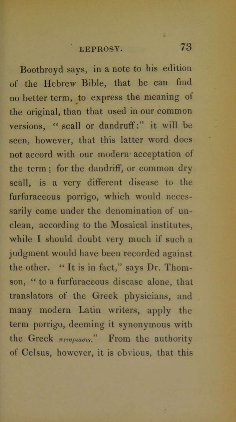 Boothroyd says, in a note to his edition of the Hebrew Bible, that he can find no better term, to express the meaning of the original, than that used in our common versions, “ scall or dandruff:” it will be seen, however, that this latter word does not accord with our modern acceptation of the term: for the dandriff, or common dry scall, is a very different disease to the furfuraceous porrigo, which would neces- sarily come under the denomination of un- clean, according to the Mosaical institutes, while I should doubt very much if such a judgment would have been recorded against the other. “ It is in fact,” says Dr. Thom- son, “ to a furfuraceous disease alone, that translators of the Greek physicians, and many modern Latin writers, apply the term porrigo, deeming it synonymous with the Greek 7rnvpia<n$, From the authority of Celsus, however, it is obvious, that this