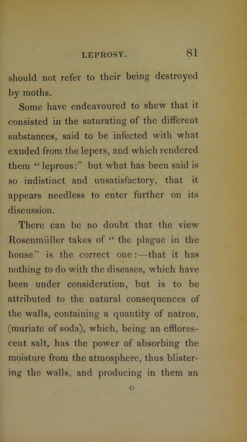 should not refer to their being destroyed by moths. Some have endeavoured to shew that it consisted in the saturating of the different substances, said to be infected with what exuded from the lepers, and which rendered them “ leprous:” but what has been said is so indistinct and unsatisfactory, that it appears needless to enter further on its discussion. There can be no doubt that the view Rosenmuller takes of “ the plague in the house” is the correct one :—that it has nothing to do with the diseases, which have been under consideration, but is to be attributed to the natural consequences of the walls, containing a quantity of natron, (muriate of soda), which, being an efflores- cent salt, has the power of absorbing the moisture from the atmosphere, thus blister- ing the walls, and producing in them an G